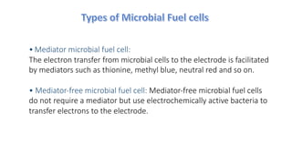 • Mediator microbial fuel cell:
The electron transfer from microbial cells to the electrode is facilitated
by mediators such as thionine, methyl blue, neutral red and so on.
• Mediator-free microbial fuel cell: Mediator-free microbial fuel cells
do not require a mediator but use electrochemically active bacteria to
transfer electrons to the electrode.
 