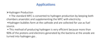 ØHydrogen Production
• The standard MFC is converted to hydrogen production by keeping both
chambers anaerobic and supplementing the MFC with electricity.
•Hydrogen bubbles form at the cathode and are collected for use as fuel
source.
• This method of producing hydrogen is very efficient because more than
90% of the protons and electrons generated by the bacteria at the anode are
turned into hydrogen gas .
 