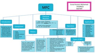 MFC
ApplicationIntroduction
Microbial fuel cells are
bioelectrochemical
devices that convert
the chemical energy
present in organic or
inorganic compounds
into electric current by
using microorganisms
Component
• Anode
• Cathode
• Exchange membrane
• Microbes
• Electrical circuit
• Substrate
Chemical
Reaction
Types of MFC
Mediator-free
microbial fuel
cell
Mediator
microbial
fuel cell
Operation
MFCs operate well in
temperature from 20
°C to 40 °f and also at
pH of around 7.
• Anode reaction (Oxidation):
CH3COO + 2H2O 2CO2 + 7H+ + e-
• Cathodic reaction (Reduction):
O2 + 4e- + 4H+ 2H2O
History
1911: M. C. Potter, a botany
professor at the University
of Durham, developed the
idea of obtaining energy
from a bacteria and was able
to construct a primitive
microbial fuel cell
1931: Barnet Cohen
was able to develop
enough microbial
fuel cells, in which
were connected in
series would produce
over 35 volts with
only a current of
2 milliamps
• In May 2007, the University of
Queensland, Australia completed a
prototype MFC as a cooperative
effort with Foster's Brewing. The
prototype, a 10 L design,
converted brewery wastewater into
carbon dioxide, clean water and
electricity.
• Twelve MFCs are placed in parallel
to clean the large volume of
wastewater.
electrochemically active bacteria's
• Shewanella putrefaciens
• Aeromonas hydrophila
• Geobacteraceae.
microbes
Esraa Hussein Mohamed
14104622
AASTMT
• Dimensions per chamber :
• height: 40 mm
• width: 40 mm
• depth: 14 mm
• volume 22.4 mL
• Treatment of
Wastewater &
solid wastes
• Electrical Power
Generation
• Secondary fuel
production
• Desalination
• Bioremediation of
toxic compounds
 