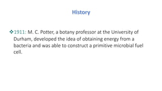 v1911: M. C. Potter, a botany professor at the University of
Durham, developed the idea of obtaining energy from a
bacteria and was able to construct a primitive microbial fuel
cell.
 