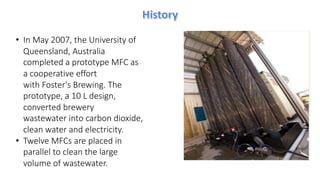 • In May 2007, the University of
Queensland, Australia
completed a prototype MFC as
a cooperative effort
with Foster's Brewing. The
prototype, a 10 L design,
converted brewery
wastewater into carbon dioxide,
clean water and electricity.
• Twelve MFCs are placed in
parallel to clean the large
volume of wastewater.
 