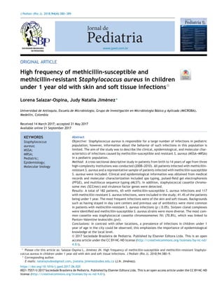 J Pediatr (Rio J). 2018;94(4):380---389
www.jped.com.br
ORIGINAL ARTICLE
High frequency of methicillin-susceptible and
methicillin-resistant Staphylococcus aureus in children
under 1 year old with skin and soft tissue infectionsଝ
Lorena Salazar-Ospina, Judy Natalia Jiménez∗
Universidad de Antioquia, Escuela de Microbiología, Grupo de Investigación en Microbiología Básica y Aplicada (MICROBA),
Medellín, Colombia
Received 14 March 2017; accepted 31 May 2017
Available online 21 September 2017
KEYWORDS
Staphylococcus
aureus;
MSSA;
MRSA;
Pediatric;
Epidemiology;
Molecular biology
Abstract
Objective: Staphylococcus aureus is responsible for a large number of infections in pediatric
population; however, information about the behavior of such infections in this population is
limited. The aim of the study was to describe the clinical, epidemiological, and molecular char-
acteristics of infections caused by methicillin-susceptible and resistant S. aureus (MSSA---MRSA)
in a pediatric population.
Method: A cross-sectional descriptive study in patients from birth to 14 years of age from three
high-complexity institutions was conducted (2008---2010). All patients infected with methicillin-
resistant S. aureus and a representative sample of patients infected with methicillin-susceptible
S. aureus were included. Clinical and epidemiological information was obtained from medical
records and molecular characterization included spa typing, pulsed-ﬁeld gel electrophoresis
(PFGE), and multilocus sequence typing (MLST). In addition, staphylococcal cassette chromo-
some mec (SCCmec) and virulence factor genes were detected.
Results: A total of 182 patients, 65 with methicillin-susceptible S. aureus infections and 117
with methicillin-resistant S. aureus infections, were included in the study; 41.4% of the patients
being under 1 year. The most frequent infections were of the skin and soft tissues. Backgrounds
such as having stayed in day care centers and previous use of antibiotics were more common
in patients with methicillin-resistant S. aureus infections (p ≤ 0.05). Sixteen clonal complexes
were identiﬁed and methicillin-susceptible S. aureus strains were more diverse. The most com-
mon cassette was staphylococcal cassette chromosomemec IVc (70.8%), which was linked to
Panton---Valentine leukocidin (pvl).
Conclusions: In contrast with other locations, a prevalence of infections in children under 1
year of age in the city could be observed; this emphasizes the importance of epidemiological
knowledge at the local level.
© 2017 Sociedade Brasileira de Pediatria. Published by Elsevier Editora Ltda. This is an open
access article under the CC BY-NC-ND license (http://creativecommons.org/licenses/by-nc-nd/
4.0/).
ଝ Please cite this article as: Salazar-Ospina L, Jiménez JN. High frequency of methicillin-susceptible and methicillin-resistant Staphylo-
coccus aureus in children under 1 year old with skin and soft tissue infections. J Pediatr (Rio J). 2018;94:380---9.
∗ Corresponding author.
E-mails: nataliajiudea@gmail.com, jnatalia.jimenez@udea.edu.co (J.N. Jiménez).
https://doi.org/10.1016/j.jped.2017.06.020
0021-7557/© 2017 Sociedade Brasileira de Pediatria. Published by Elsevier Editora Ltda. This is an open access article under the CC BY-NC-ND
license (http://creativecommons.org/licenses/by-nc-nd/4.0/).
 