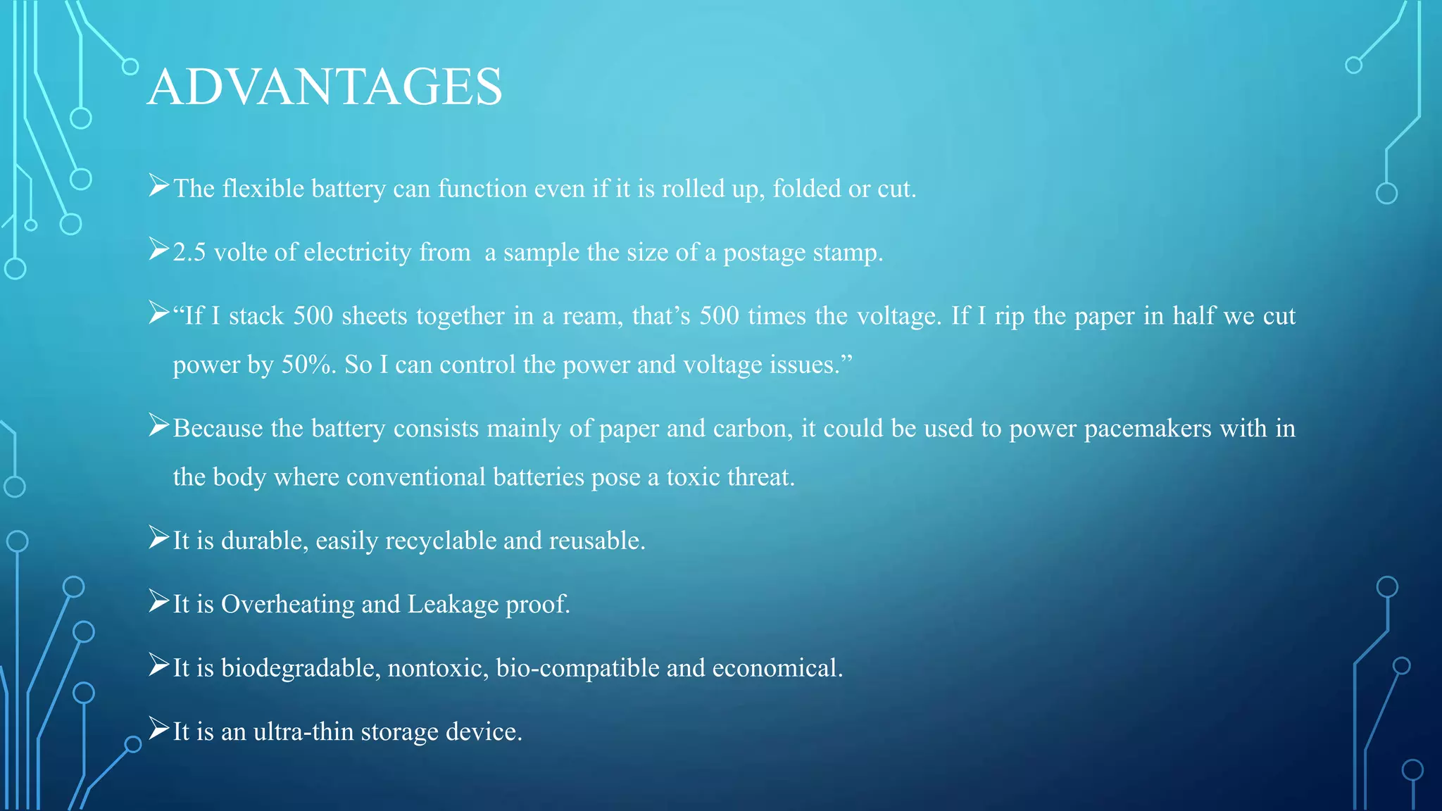 ADVANTAGES
The flexible battery can function even if it is rolled up, folded or cut.
2.5 volte of electricity from a sample the size of a postage stamp.
“If I stack 500 sheets together in a ream, that’s 500 times the voltage. If I rip the paper in half we cut
power by 50%. So I can control the power and voltage issues.”
Because the battery consists mainly of paper and carbon, it could be used to power pacemakers with in
the body where conventional batteries pose a toxic threat.
It is durable, easily recyclable and reusable.
It is Overheating and Leakage proof.
It is biodegradable, nontoxic, bio-compatible and economical.
It is an ultra-thin storage device.
 