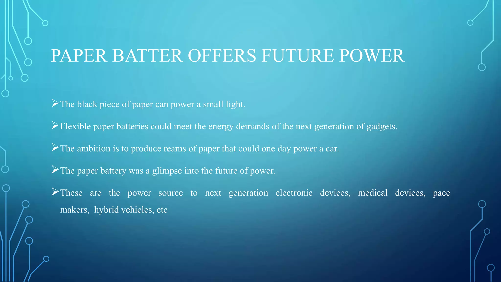 PAPER BATTER OFFERS FUTURE POWER
The black piece of paper can power a small light.
Flexible paper batteries could meet the energy demands of the next generation of gadgets.
The ambition is to produce reams of paper that could one day power a car.
The paper battery was a glimpse into the future of power.
These are the power source to next generation electronic devices, medical devices, pace
makers, hybrid vehicles, etc
 