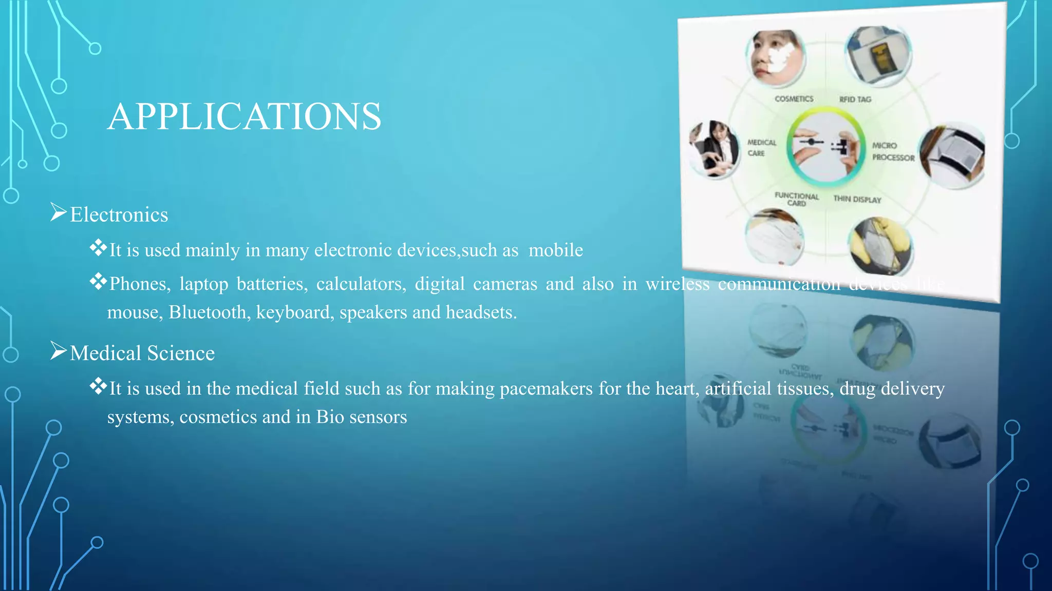 APPLICATIONS
Electronics
It is used mainly in many electronic devices,such as mobile
Phones, laptop batteries, calculators, digital cameras and also in wireless communication devices like
mouse, Bluetooth, keyboard, speakers and headsets.
Medical Science
It is used in the medical field such as for making pacemakers for the heart, artificial tissues, drug delivery
systems, cosmetics and in Bio sensors
 