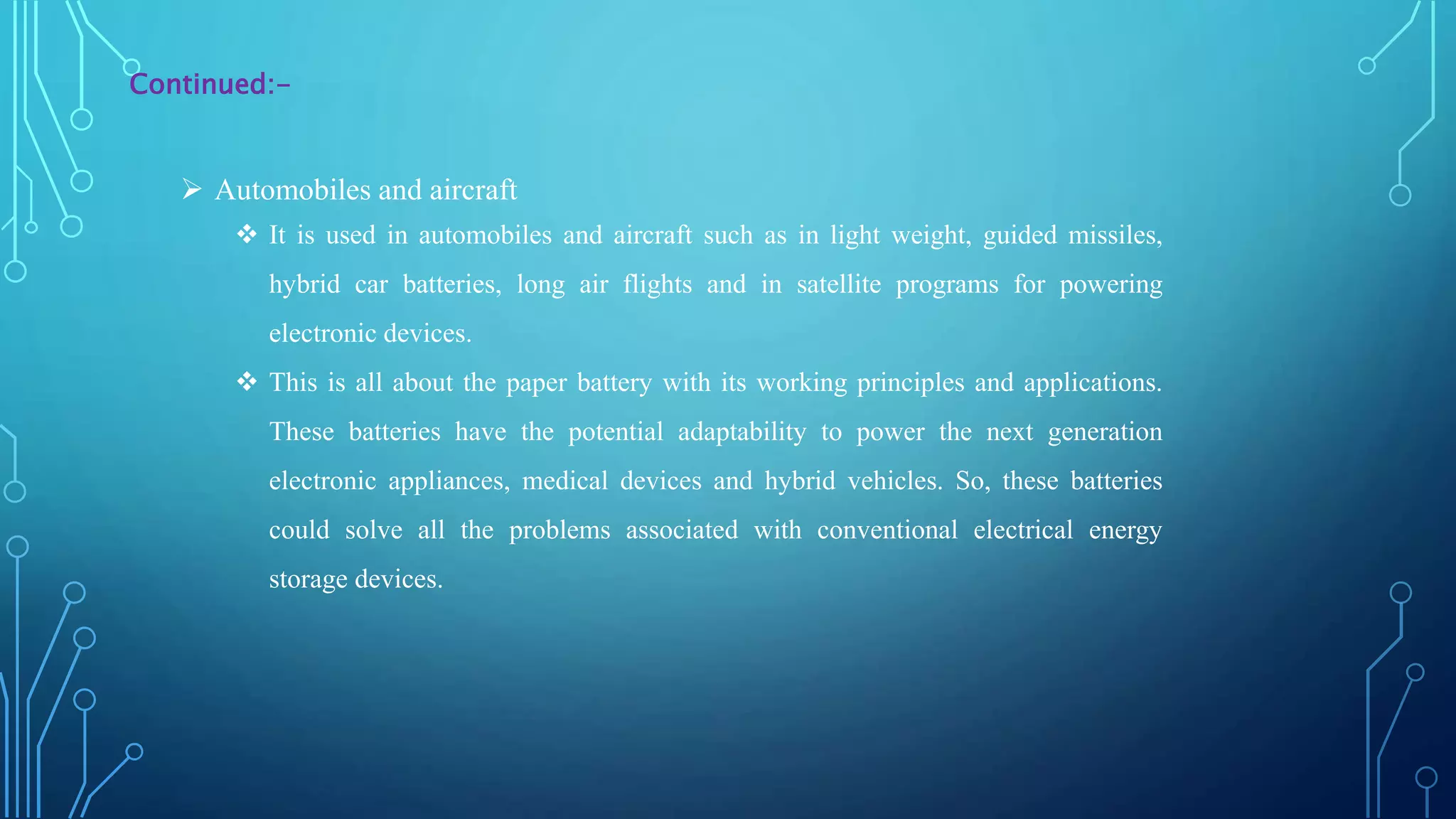  Automobiles and aircraft
 It is used in automobiles and aircraft such as in light weight, guided missiles,
hybrid car batteries, long air flights and in satellite programs for powering
electronic devices.
 This is all about the paper battery with its working principles and applications.
These batteries have the potential adaptability to power the next generation
electronic appliances, medical devices and hybrid vehicles. So, these batteries
could solve all the problems associated with conventional electrical energy
storage devices.
Continued:-
 