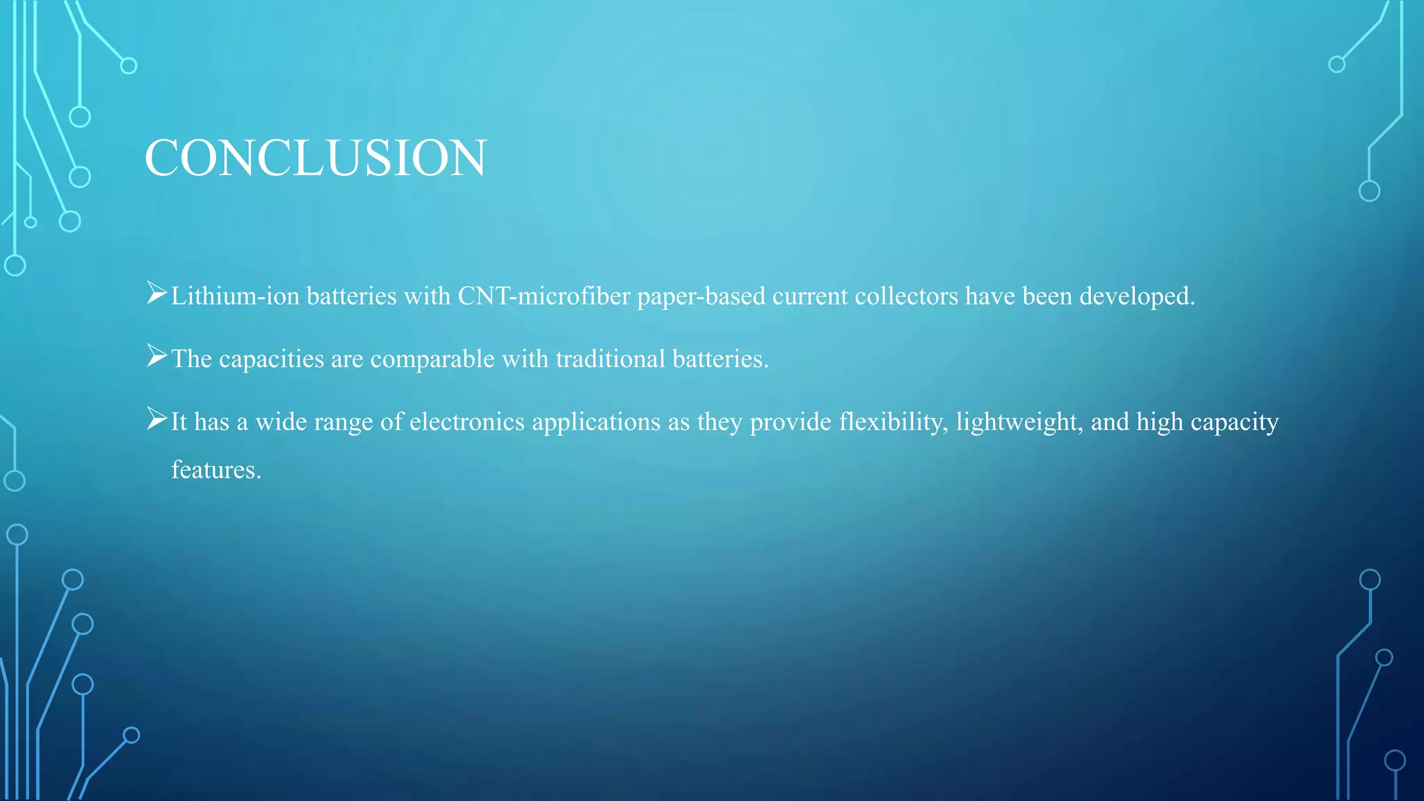 CONCLUSION
Lithium-ion batteries with CNT-microfiber paper-based current collectors have been developed.
The capacities are comparable with traditional batteries.
It has a wide range of electronics applications as they provide flexibility, lightweight, and high capacity
features.
 