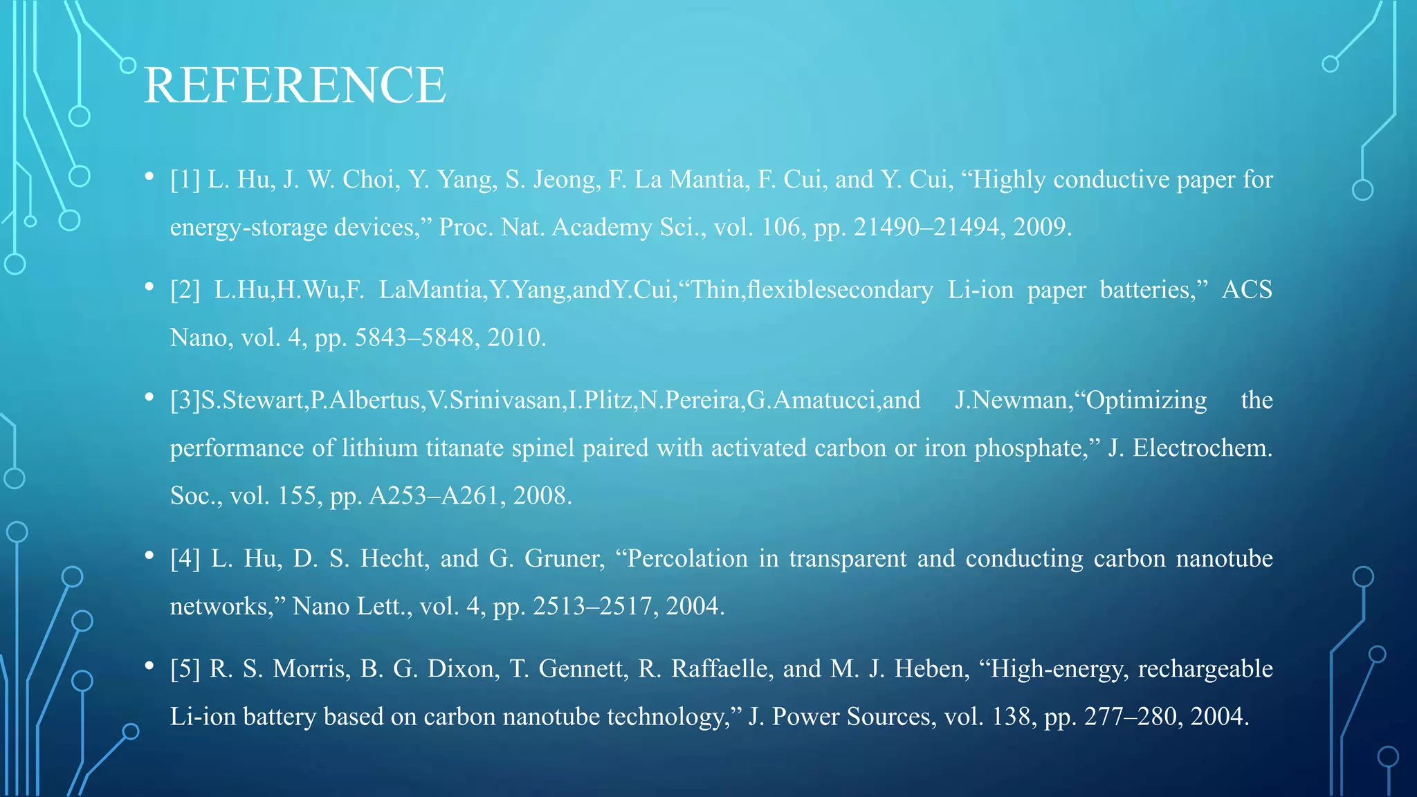 REFERENCE
• [1] L. Hu, J. W. Choi, Y. Yang, S. Jeong, F. La Mantia, F. Cui, and Y. Cui, “Highly conductive paper for
energy-storage devices,” Proc. Nat. Academy Sci., vol. 106, pp. 21490–21494, 2009.
• [2] L.Hu,H.Wu,F. LaMantia,Y.Yang,andY.Cui,“Thin,ﬂexiblesecondary Li-ion paper batteries,” ACS
Nano, vol. 4, pp. 5843–5848, 2010.
• [3]S.Stewart,P.Albertus,V.Srinivasan,I.Plitz,N.Pereira,G.Amatucci,and J.Newman,“Optimizing the
performance of lithium titanate spinel paired with activated carbon or iron phosphate,” J. Electrochem.
Soc., vol. 155, pp. A253–A261, 2008.
• [4] L. Hu, D. S. Hecht, and G. Gruner, “Percolation in transparent and conducting carbon nanotube
networks,” Nano Lett., vol. 4, pp. 2513–2517, 2004.
• [5] R. S. Morris, B. G. Dixon, T. Gennett, R. Raffaelle, and M. J. Heben, “High-energy, rechargeable
Li-ion battery based on carbon nanotube technology,” J. Power Sources, vol. 138, pp. 277–280, 2004.
 