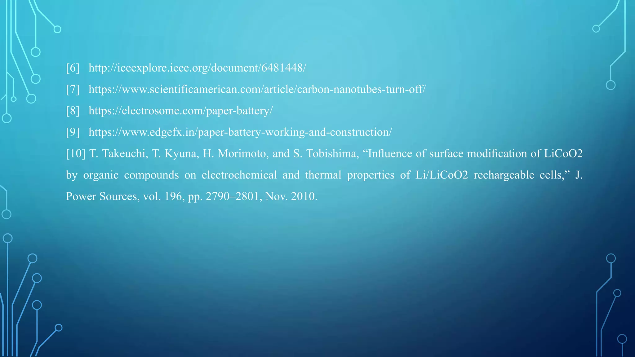 [6] http://ieeexplore.ieee.org/document/6481448/
[7] https://www.scientificamerican.com/article/carbon-nanotubes-turn-off/
[8] https://electrosome.com/paper-battery/
[9] https://www.edgefx.in/paper-battery-working-and-construction/
[10] T. Takeuchi, T. Kyuna, H. Morimoto, and S. Tobishima, “Inﬂuence of surface modiﬁcation of LiCoO2
by organic compounds on electrochemical and thermal properties of Li/LiCoO2 rechargeable cells,” J.
Power Sources, vol. 196, pp. 2790–2801, Nov. 2010.
 