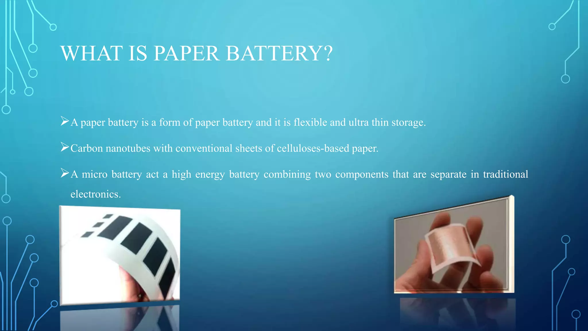 WHAT IS PAPER BATTERY?
A paper battery is a form of paper battery and it is flexible and ultra thin storage.
Carbon nanotubes with conventional sheets of celluloses-based paper.
A micro battery act a high energy battery combining two components that are separate in traditional
electronics.
 