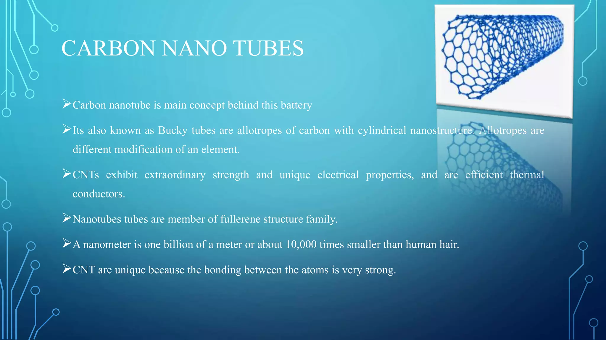 CARBON NANO TUBES
Carbon nanotube is main concept behind this battery
Its also known as Bucky tubes are allotropes of carbon with cylindrical nanostructure. Allotropes are
different modification of an element.
CNTs exhibit extraordinary strength and unique electrical properties, and are efficient thermal
conductors.
Nanotubes tubes are member of fullerene structure family.
A nanometer is one billion of a meter or about 10,000 times smaller than human hair.
CNT are unique because the bonding between the atoms is very strong.
 