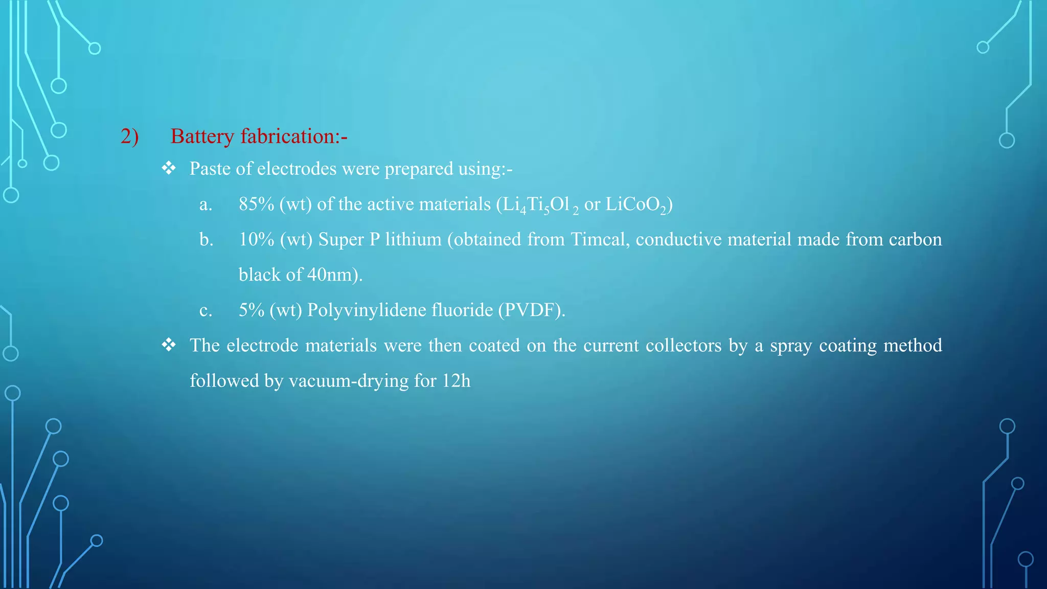 2) Battery fabrication:-
 Paste of electrodes were prepared using:-
a. 85% (wt) of the active materials (Li4Ti5Ol 2 or LiCoO2)
b. 10% (wt) Super P lithium (obtained from Timcal, conductive material made from carbon
black of 40nm).
c. 5% (wt) Polyvinylidene fluoride (PVDF).
 The electrode materials were then coated on the current collectors by a spray coating method
followed by vacuum-drying for 12h
 