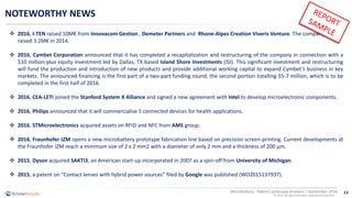 13
© 2016 All rights reserved | www.knowmade.com
Microbattery - Patent Landscape Analysis | September 2016
NOTEWORTHY NEWS
 2016, I-TEN raised 10M€ from Innovacom Gestion , Demeter Partners and Rhone-Alpes Creation Viveris Venture. The company already
raised 3.2M€ in 2014.
 2016, Cymbet Corporation announced that it has completed a recapitalization and restructuring of the company in connection with a
$10 million-plus equity investment led by Dallas, TX-based Island Shore Investments (ISI). This significant investment and restructuring
will fund the production and introduction of new products and provide additional working capital to expand Cymbet’s business in key
markets. The announced financing is the first part of a two-part funding round, the second portion totalling $5-7 million, which is to be
completed in the first half of 2016.
 2016, CEA-LETI joined the Stanford System X Alliance and signed a new agreement with Intel to develop microelectronic components.
 2016, Philips announced that it will commercialise 5 connected devices for health applications.
 2016, STMicroelectronics acquired assets on RFID and NFC from AMS group.
 2016, Fraunhofer IZM opens a new microbattery prototype fabrication line based on precision screen-printing. Current developments at
the Fraunhofer IZM reach a minimum size of 2 x 2 mm2 with a diameter of only 2 mm and a thickness of 200 μm.
 2015, Dyson acquired SAKTI3, an American start-up incorporated in 2007 as a spin-off from University of Michigan.
 2015, a patent on “Contact lenses with hybrid power sources” filed by Google was published (WO2015137937).
 