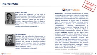3
© 2016 All rights reserved | www.knowmade.com
Microbattery - Patent Landscape Analysis | September 2016
THE AUTHORS
Knowmade is a Technology Intelligence and IP Strategy
consulting company specialized in analysis of patents and
scientific information. The company supports R&D
organizations, industrial companies and investors in their
business development by helping them to understand
their IP environment and follow technology trends.
Knowmade is involved in Microelectronics &
Optoelectronics, Compound Semiconductors, IC
Manufacturing & Advanced Packaging, Power & RF
Devices, MEMS & Sensors, Photonics, Micro &
Nanotechnology, Biotech/Pharma, MedTech & Medical
Devices. Knowmade provides Prior art search, Patent
Landscape Analysis, Patent Valuation, Freedom-to-
Operate Analysis, Litigation/Licensing support, Scientific
Literature Landscape, Technology Scouting and
Technology Tracking. Knowmade combines information
search services, technology expertise, powerful analytics
tools and proprietary methodologies for analyzing
patents and scientific information. Knowmade’s analysts
have an in-depth knowledge of scientific & patent
databases and Intellectual Property.
We Know Technology, We Know Patents
Dr. Nicolas Baron
Nicolas is CEO and co-founder of Knowmade. He
leads the Physics Department. He holds a PhD in
Physics from the University of Nice Sophia-
Antipolis, and a Master of Intellectual Property
Strategies and Innovation from the European
Institute for Enterprise and Intellectual Property
(IEEPI Strasbourg), France.
Contact: nicolas.baron@knowmade.fr
Dr. Fleur Thissandier
Fleur works for Knowmade in the field of
Microelectronics and Chemistry. She holds a PhD in
Material Chemistry and Electrochemistry from
CEA/INAC, Grenoble, France. She also holds a
Chemistry Engineering Degree from the Superior
National School of Chemistry (ENSCM), Montpellier,
France
Contact: fleur.thissandier@knowmade.fr
 