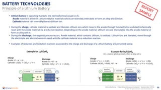 33
© 2016 All rights reserved | www.knowmade.com
Microbattery - Patent Landscape Analysis | September 2016
BATTERY TECHNOLOGIES
Principle of a Lithium Battery
• Lithium battery is operating thanks to the electrochemical couple Li+/Li.
Anode material is either in Lithium metal or materials which can reversibly intercalate or form an alloy with Lithium.
Cathode material can reversibly liberate Lithium ion.
• During the charge, cathode material is oxidized and liberates Lithium ions which move to the anode through the electrolyte and electrochemically
react with the anode material via a reduction reaction. Depending on the anode material, Lithium ions are intercalated into the anode material or
form an alloy with it.
• During the discharge, the opposite process occurs. Anode material, which contains Lithium, is oxidized. Lithium ions are liberated, move through
the electrolyte and electrochemically react with the cathode material via a reduction reaction.
• Examples of reduction and oxidation reactions associated to the charge and discharge of a Lithium battery are presented below.
Example for Li/LiCoO2
Charge
Anode: Li+ + e- -> Li
Cathode: LiCoO2 -> CoO2 + Li+ + e-
Discharge
Anode: Li -> Li+ + e-
Cathode: CoO2 + Li+ + e- -> LiCoO2
Li (metal) Electrolyte
Insertion
compound
Example for M/LiCoO2
M is a material which can insert or form an alloy with Li
Charge
Anode: Li+ + e- -> <LiM>
Cathode: LiCoO2 -> CoO2 + Li+ + e-
Discharge
Anode: <LiM> -> Li+ + e- + <M>
Cathode: CoO2 + Li+ + e- -> LiCoO2
Electrolyte
Insertion
compound
Insertion
compound
 