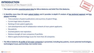 6
© 2016 All rights reserved | www.knowmade.com
Microbattery - Patent Landscape Analysis | September 2016
INTRODUCTION
Key Features of the Report (1/2)
• The report provides essential patent data for Micro-Batteries and Solid Thin Film Batteries.
• It identifies more than 20 major patent holders and it provides in-depth IP analysis of key technical segment and key
players including:
– Time evolution of patent publications and countries of patent filings.
– Current legal status of patents.
– Ranking of main patent applicants.
– Joint developments and IP collaboration network of main patent applicants.
– Key patents.
– Granted patents near expiration.
– Relative strength of main companies IP portfolio.
– Matrix applicants/technology issues for more than 20 companies.
• The Micro-batteries IP profile of 10 major companies is presented, including key patents, recent patented technologies,
technological issues, partnerships, last market news.
 