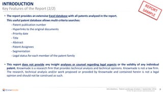 7
© 2016 All rights reserved | www.knowmade.com
Microbattery - Patent Landscape Analysis | September 2016
INTRODUCTION
Key Features of the Report (2/2)
• The report provides an extensive Excel database with all patents analyzed in the report.
This useful patent database allows multi-criteria searches:
- Patent publication number
- Hyperlinks to the original documents
- Priority date
- Title
- Abstract
- Patent Assignees
- Segmentation
- Legal status for each member of the patent family
• This report does not provide any insight analyses or counsel regarding legal aspects or the validity of any individual
patent. Knowmade is a research firm that provides technical analysis and technical opinions. Knowmade is not a law firm.
The research, technical analysis and/or work proposed or provided by Knowmade and contained herein is not a legal
opinion and should not be construed as such.
 