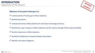 8
© 2016 All rights reserved | www.knowmade.com
Microbattery - Patent Landscape Analysis | September 2016
INTRODUCTION
Objectives of the Report
Objectives of this patent landscape is to:
 Understand the IP landscape for Micro-batteries.
 Identify key patents.
 Understand trends in Micro-batteries IP and future technological choices.
 Identify the major IP players in Micro-batteries and the relative strength of their patent portfolio.
 Identify newcomers in Micro-batteries.
 Identify IP collaboration networks between key players.
 Identify main patent litigations.
 