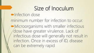 Size of Inoculum
Infection dose
minimum number for infection to occur.
Microorganisms with smaller infectious
dose have greater virulence. Lack of
infectious dose will generally not result in
infection. Once in excess of ID, disease
can be extremely rapid
 