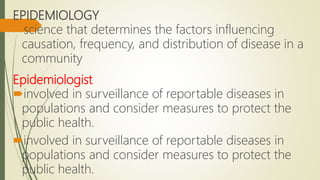 EPIDEMIOLOGY
science that determines the factors influencing
causation, frequency, and distribution of disease in a
community
Epidemiologist
involved in surveillance of reportable diseases in
populations and consider measures to protect the
public health.
involved in surveillance of reportable diseases in
populations and consider measures to protect the
public health.
 