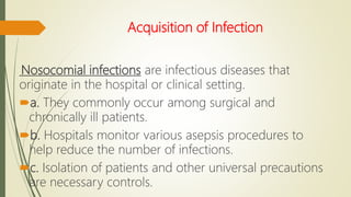 Acquisition of Infection
Nosocomial infections are infectious diseases that
originate in the hospital or clinical setting.
a. They commonly occur among surgical and
chronically ill patients.
b. Hospitals monitor various asepsis procedures to
help reduce the number of infections.
c. Isolation of patients and other universal precautions
are necessary controls.
 