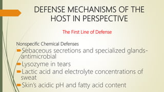 DEFENSE MECHANISMS OF THE
HOST IN PERSPECTIVE
The First Line of Defense
Nonspecific Chemical Defenses
Sebaceous secretions and specialized glands-
antimicrobial
Lysozyme in tears
Lactic acid and electrolyte concentrations of
sweat
Skin’s acidic pH and fatty acid content
 