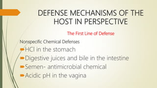 DEFENSE MECHANISMS OF THE
HOST IN PERSPECTIVE
The First Line of Defense
Nonspecific Chemical Defenses
HCl in the stomach
Digestive juices and bile in the intestine
Semen- antimicrobial chemical
Acidic pH in the vagina
 