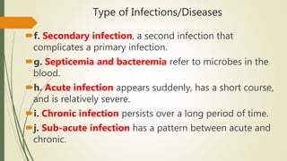 Type of Infections/Diseases
f. Secondary infection, a second infection that
complicates a primary infection.
g. Septicemia and bacteremia refer to microbes in the
blood.
h. Acute infection appears suddenly, has a short course,
and is relatively severe.
i. Chronic infection persists over a long period of time.
j. Sub-acute infection has a pattern between acute and
chronic.
 