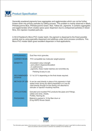 Product Specification

Generally powdered pigments have aggregates and agglomerates which can not be further
broken down into primary particles by milling process. This problem is mainly observed in Black,
Phthalocyanine Blue, Phthalocyanine Green, Red, Yellow etc. pigments. It contains aggregates
and agglomerates which creates specs (poor dispersion due to undispersed particles) in blown
films, thin injection moulded parts etc.


In M.G.Polyblend's Micro PVC master batch, the pigment is dispersed to the finest possible
particle size by using specialIty dispersant and additives under strict process conditions. This
Micro PVC master batch gives excellent dispersion in final applications.




  APPEARANCE                     Dust free micro granules.

  CARRIER RESIN                   PVC compatible low molecular weight polymer

  BENEFITS                       vConsistent colour strength
                                 v and uniform dispersionExcellent
                                 v in useEconomy
                                 v pigments, these master batches                   are nonUnlike dry
                                       Polluting & easy to use.

  RECOMMENDED                    0.1 to 2.0 % depending on the final shade required.
  DOSAGE

  METHOD OF USE It can be used directly in place of dry pigments in high
                speed mixer during dry blend preparation or it can be
                used directly through on line dosing unit attached to
                extruder or injection moulding machine.

  APPLICATIONS                   Extruded and moulded PVC products like pipes and Fittings,
                                 cables and wires, sheets,
                                 Profiles, flooring etc.
  PACKAGING                      Material is packed in 10 Kg fiber drum or
                                 25 kg HDPE Woven Sacks.




 The information given below in this document is only a recommendation, believed to be reliable and is given in good faith but without warranty.
                             Users are advised to test the product to ascertain the suitability for the intended use
 