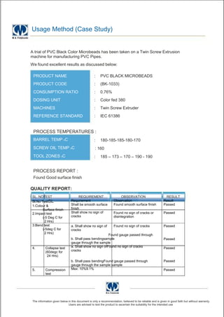 Usage Method (Case Study)


A trial of PVC Black Color Microbeads has been taken on a Twin Screw Extrusion
machine for manufacturing PVC Pipes.
We found excellent results as discussed below:

 PRODUCT NAME                                     :    PVC BLACK MICROBEADS
 PRODUCT CODE                                     :    (BK-1033)
 CONSUMPTION RATIO                                :    0.76%
 DOSING UNIT                                      :    Color fed 380
 MACHINES                                         :    Twin Screw Extruder
 REFERENCE STANDARD                               :    IEC 61386


 PROCESS TEMPERATURES :
 BARREL TEMP 0C                                   :    180-185-185-180-170
 SCREW OIL TEMP 0C                                 : 160
 TOOL ZONES 0C                                    :    185 – 173 – 170 – 190 - 190


 PROCESS REPORT :
 Found Good surface finish

QUALITY REPORT:
SL. NOTEST                            REQUIREMENT                     OBSERVATION                          RESULT
Sl.No TestSL                    Requirement                       Observation                             Result
1.Colour &                      Shall be smooth surface           Found smooth surface finish             Passed
       Surface finish           finish
2.Impact test                   Shall show no sign of             Found no sign of cracks or              Passed
       (-5 Deg C for            cracks                            disintegration
        2 Hrs)
3.Bend test                     a. Shall show no sign of          Found no sign of cracks                 Passed
       (-5deg C for             cracks
        2 Hrs)
                                                         Found gauge passed through
                                b. Shall pass bendingsample                                               Passed
                                gauge through the sample
4.         Collapse test        a. Shall show no sign ofFound no sign of cracks                           Passed
           (60degc for          cracks
            24 Hrs)
                                b. Shall pass bendingFound gauge passed through                           Passed
                                gauge through the sample sample
5.         Compression          Max: 10%9.1%                                                              Passed
           test




 The information given below in this document is only a recommendation, believed to be reliable and is given in good faith but without warranty.
                             Users are advised to test the product to ascertain the suitability for the intended use
 