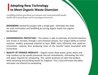 • ENVIRONMENTAL PROTECTION – The system is able to eliminate all harmful bacteria
and viruses in minutes, through a zero-emission process. Our unique ability to control
moisture enables processed material to burn 300% more efficiently that waste-to-
incineration systems, thus producing none of the harmful toxins associated with
incineration
• QUALITY OF FINISHED PRODUCTS – Organic waste (food waste, green waste and
crop residue) can be quickly processed into soil amendments, eliminating the time
and space required by composting. This system produces an odor free product,
while extracting and purifying liquids for irrigation. Thus it also eliminates the odors
and water use inherent to composting.
MICROBEBIO started this project with a simple goal - eliminates the need
for trash incineration and landfilling by turning organic waste into organic
bio-fertilizer
Adopting New Technology
to Meet Organic Waste Diversion
Landfilling produces greenhouse gas emissions and creates potentially deadly
health risks to groundwater and surrounding environments.
 