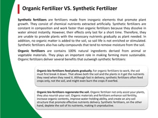 Organic bio-fertilizers feed plants gradually. For organic fertilizers to work, the soil
must first break it down. That allows both the soil and the plants in it get the nutrients
they need when they need it. Although fast in delivery, synthetic fertilizers often feed
crops only, not the soil, and might even burn the crops if overfed.
Organic bio-fertilizers regenerate the soil. Organic fertilizer not only assist your plants,
they also nourish your soil. Organic materials and fertilizers enhance soil fertility,
increase organic contents, improve water-holding ability, and create an airy soil
structure that promote effective nutrients delivery. Synthetic fertilizers, on the other
hand, deplete the soil of its nutrients, making it unproductive.
Synthetic fertilizers are fertilizers made from inorganic elements that promote plant
growth. They consist of chemical nutrients extracted artificially. Synthetic fertilizers are
constant in composition and work faster than organic fertilizers because they dissolve in
water almost instantly. However, their effects only last for a short time. Therefore, they
are unable to provide plants with the necessary nutrients gradually as plant needed. In
addition, no organic matter is added to the soil, so soil life is not enriched or stimulated.
Synthetic fertilizers also has salty compounds that tend to remove moisture from the soil.
Organic fertilizers are contains 100% natural ingredients derived from animal or
vegetable materials. They plays an important role in making farming more sustainable.
Organic fertilizers deliver several benefits that outweigh synthetic fertilizers:
Organic Fertilizer VS. Synthetic Fertilizer
 