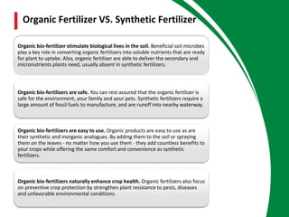 Organic bio-fertilizer stimulate biological lives in the soil. Beneficial soil microbes
play a key role in converting organic fertilizers into soluble nutrients that are ready
for plant to uptake. Also, organic fertilizer are able to deliver the secondary and
micronutrients plants need, usually absent in synthetic fertilizers.
Organic bio-fertilizers are safe. You can rest assured that the organic fertilizer is
safe for the environment, your family and your pets. Synthetic fertilizers require a
large amount of fossil fuels to manufacture, and are runoff into nearby waterway.
Organic bio-fertilizers are easy to use. Organic products are easy to use as are
their synthetic and inorganic analogues. By adding them to the soil or spraying
them on the leaves - no matter how you use them - they add countless benefits to
your crops while offering the same comfort and convenience as synthetic
fertilizers.
Organic bio-fertilizers naturally enhance crop health. Organic fertilizers also focus
on preventive crop protection by strengthen plant resistance to pests, diseases
and unfavorable environmental conditions.
Organic Fertilizer VS. Synthetic Fertilizer
 