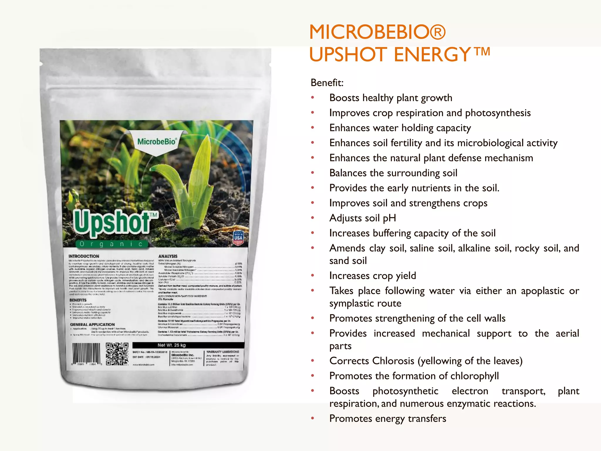 MICROBEBIO®
UPSHOT ENERGY™
Benefit:
• Boosts healthy plant growth
• Improves crop respiration and photosynthesis
• Enhances water holding capacity
• Enhances soil fertility and its microbiological activity
• Enhances the natural plant defense mechanism
• Balances the surrounding soil
• Provides the early nutrients in the soil.
• Improves soil and strengthens crops
• Adjusts soil pH
• Increases buffering capacity of the soil
• Amends clay soil, saline soil, alkaline soil, rocky soil, and
sand soil
• Increases crop yield
• Takes place following water via either an apoplastic or
symplastic route
• Promotes strengthening of the cell walls
• Provides increased mechanical support to the aerial
parts
• Corrects Chlorosis (yellowing of the leaves)
• Promotes the formation of chlorophyll
• Boosts photosynthetic electron transport, plant
respiration, and numerous enzymatic reactions.
• Promotes energy transfers
 