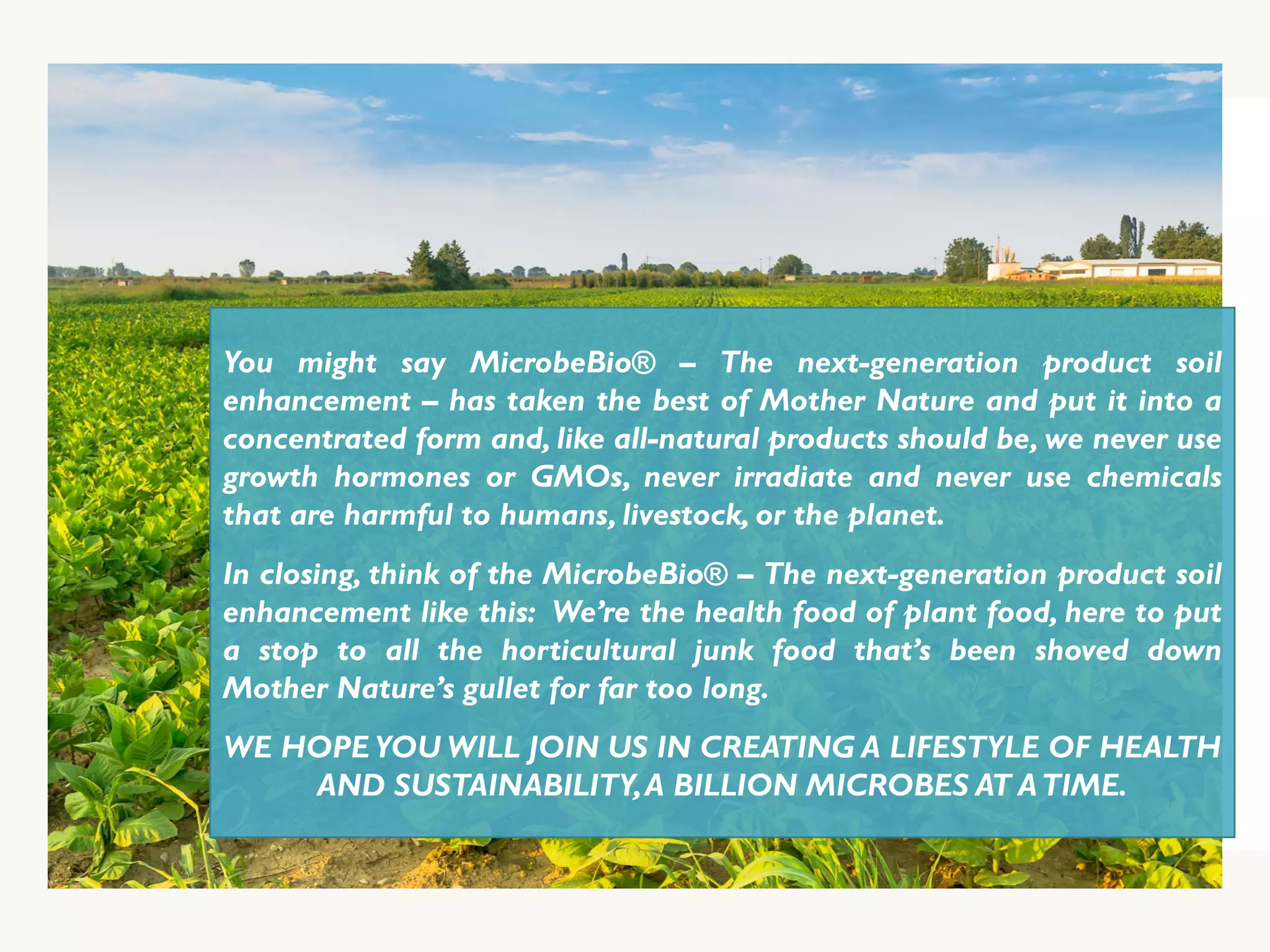 You might say MicrobeBio® – The next-generation product soil
enhancement – has taken the best of Mother Nature and put it into a
concentrated form and, like all-natural products should be, we never use
growth hormones or GMOs, never irradiate and never use chemicals
that are harmful to humans, livestock, or the planet.
In closing, think of the MicrobeBio® – The next-generation product soil
enhancement like this: We’re the health food of plant food, here to put
a stop to all the horticultural junk food that’s been shoved down
Mother Nature’s gullet for far too long.
WE HOPE YOU WILL JOIN US IN CREATING A LIFESTYLE OF HEALTH
AND SUSTAINABILITY,A BILLION MICROBES AT ATIME.
 