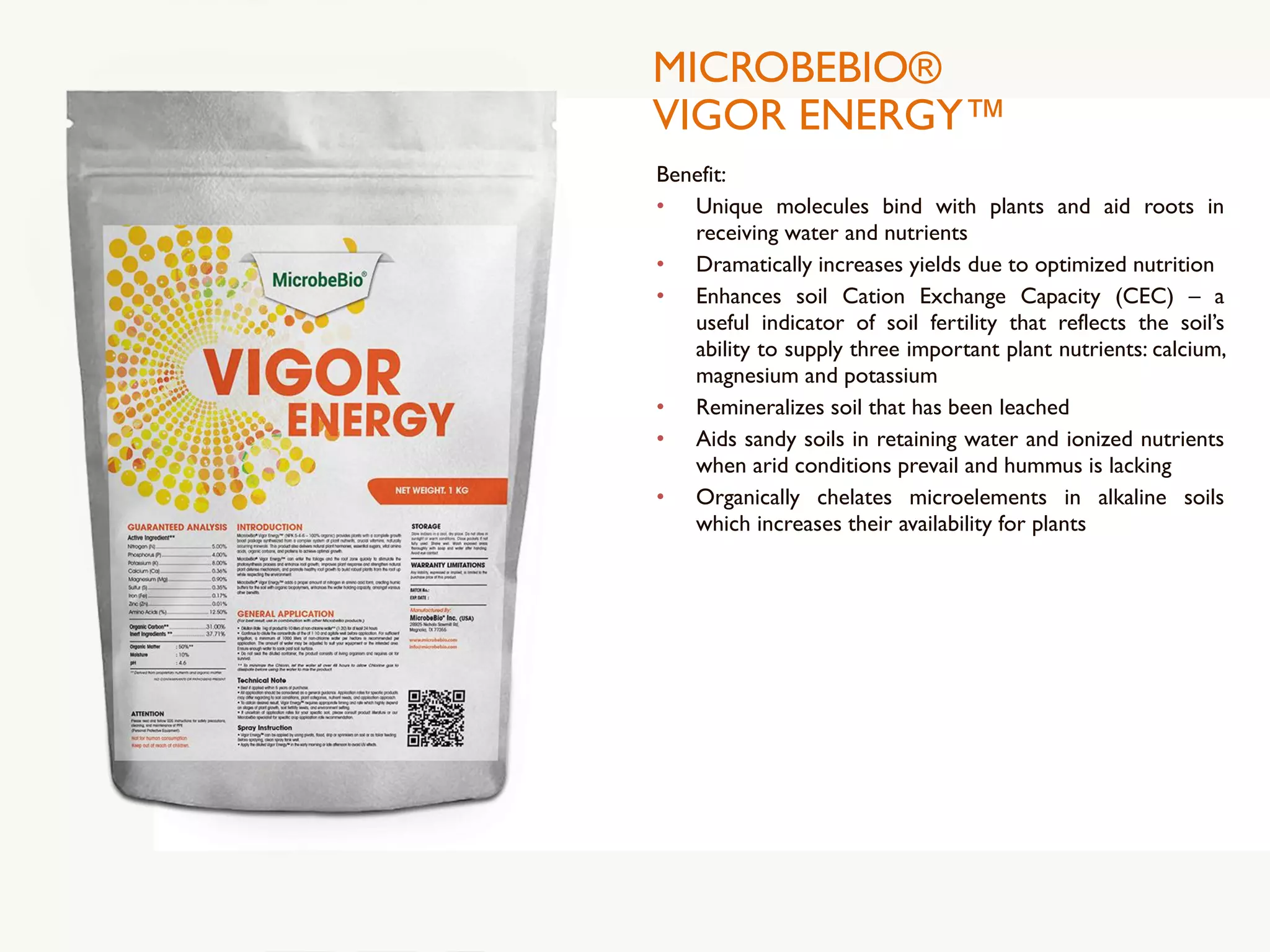 MICROBEBIO®
VIGOR ENERGY™
Benefit:
• Unique molecules bind with plants and aid roots in
receiving water and nutrients
• Dramatically increases yields due to optimized nutrition
• Enhances soil Cation Exchange Capacity (CEC) – a
useful indicator of soil fertility that reflects the soil’s
ability to supply three important plant nutrients: calcium,
magnesium and potassium
• Remineralizes soil that has been leached
• Aids sandy soils in retaining water and ionized nutrients
when arid conditions prevail and hummus is lacking
• Organically chelates microelements in alkaline soils
which increases their availability for plants
 