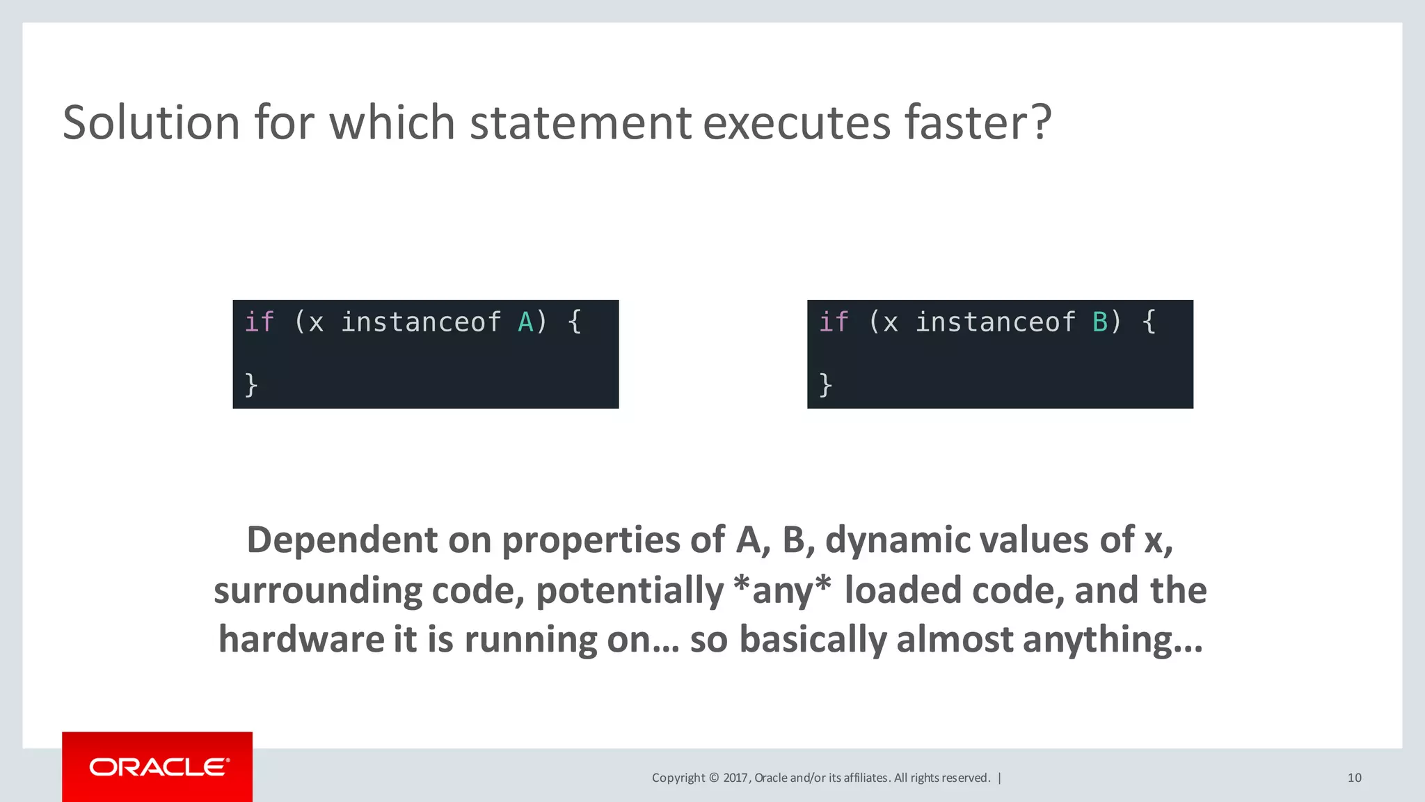 Copyright	©	2017, Oracle	and/or	its	affiliates.	All	rights	reserved.		| 10
Solution	for	which	statement	executes	faster?	
Dependent	on	properties	of	A,	B,	dynamic	values	of	x,	
surrounding	code,	potentially	*any*	loaded	code,	and	the	
hardware	it	is	running	on…	so	basically	almost	anything...
if (x instanceof A) {
}
if (x instanceof B) {
}
 