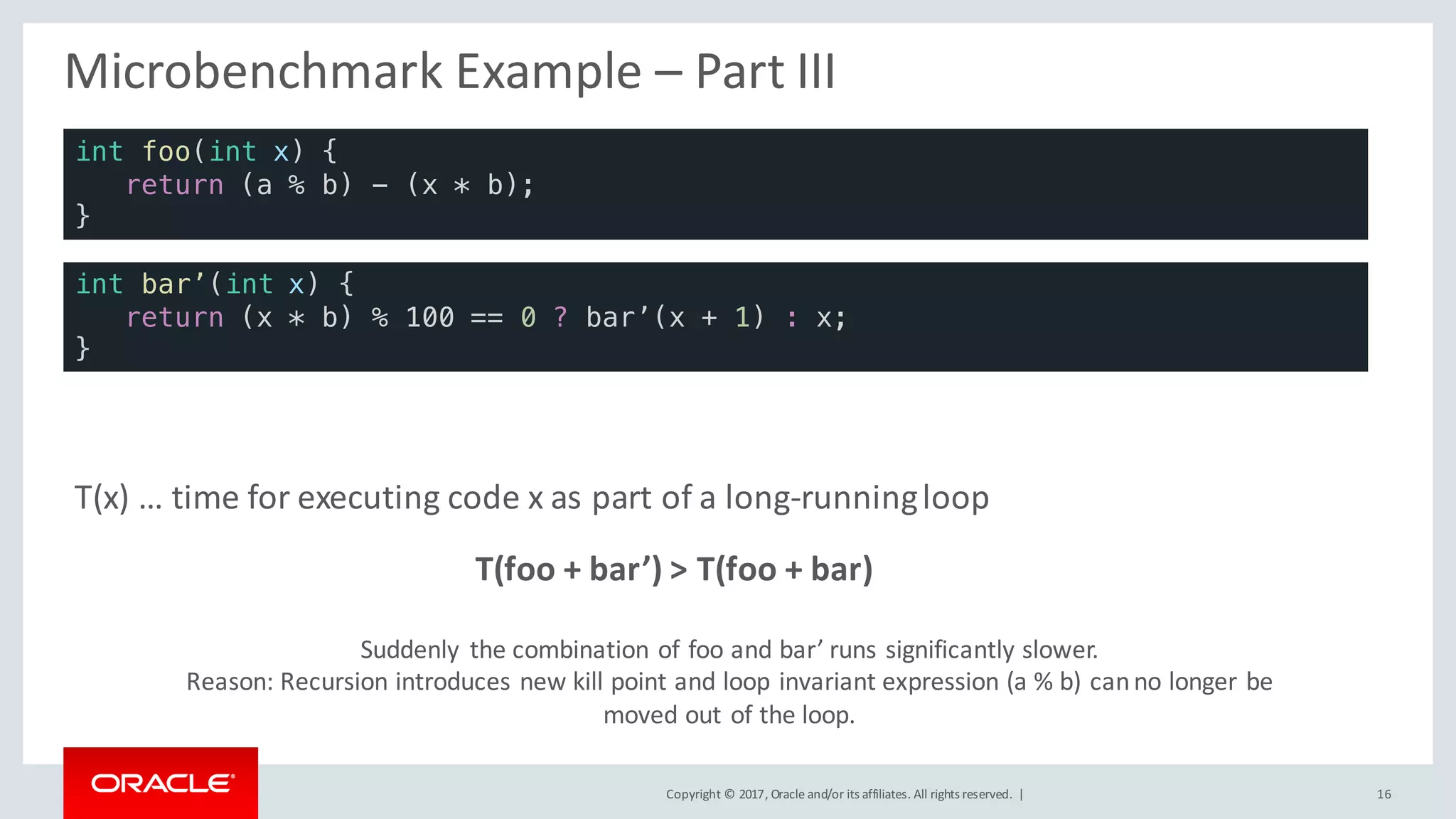 Copyright	©	2017, Oracle	and/or	its	affiliates.	All	rights	reserved.		| 16
Micro-Benchmark	Example	– Part	III
T(foo	+	bar’)	>	T(foo	+	bar)
T(x)	…	time	for	executing	code	x	as	part	of	a	long-running	loop
Suddenly	 the	combination	of	foo	and	bar’	runs	significantly	slower.
Reason:	Recursion	introduces	new	kill	point	and	loop	invariant	expression	(a	%	b)	can	no	longer	be	
moved	out	of	the	loop.
int bar’(int x) {
return (x * b) % 100 == 0 ? bar’(x + 1) : x;
}
int foo(int x) {
return (a % b) - (x * b);
}
 