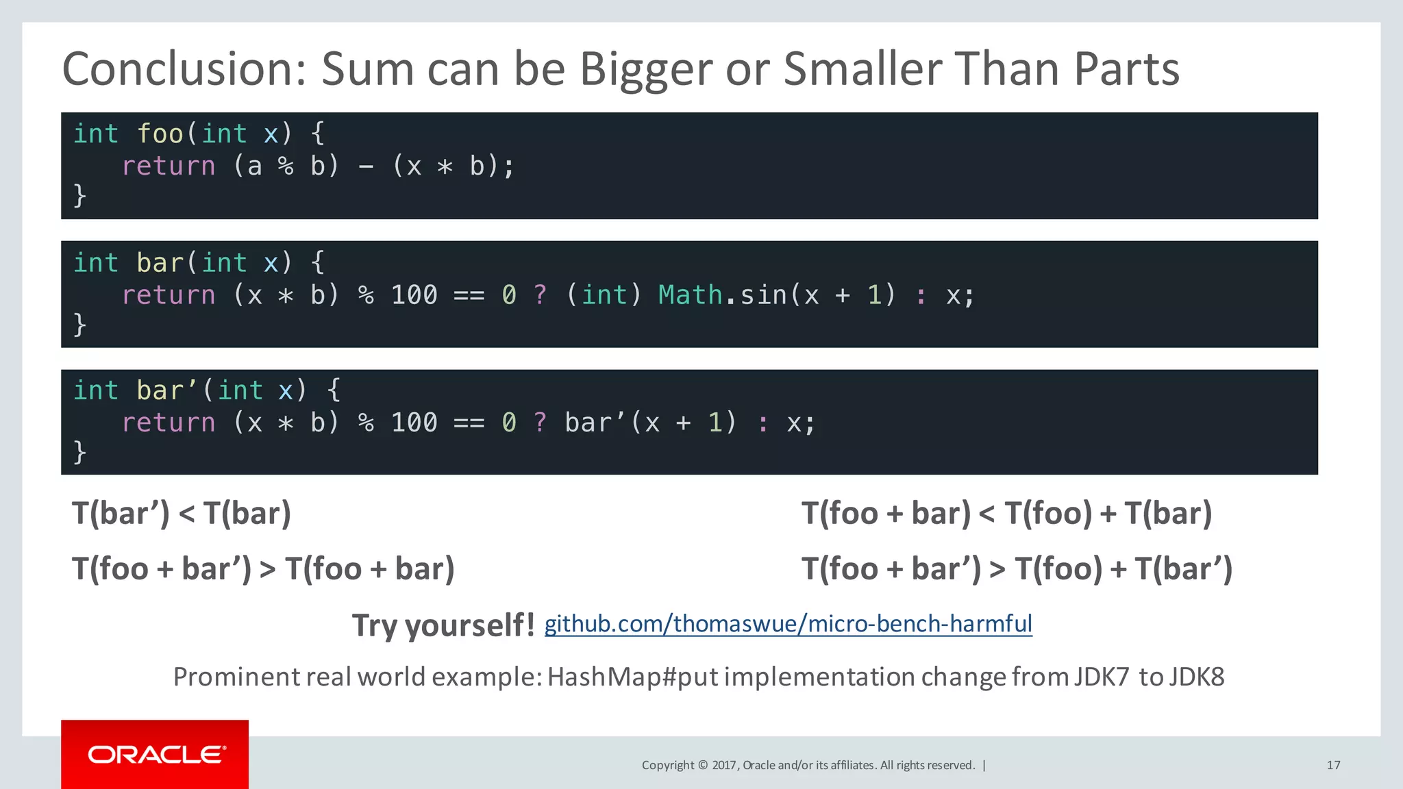 Copyright	©	2017, Oracle	and/or	its	affiliates.	All	rights	reserved.		| 17
Conclusion:	Sum	can	be	Bigger	or	Smaller	Than	Parts
int foo(int x) {
return (a % b) - (x * b);
}
int bar(int x) {
return (x * b) % 100 == 0 ? (int) Math.sin(x + 1) : x;
}
int bar’(int x) {
return (x * b) % 100 == 0 ? bar’(x + 1) : x;
}
T(bar’)	<	T(bar)
T(foo	+	bar’)	>	T(foo	+	bar)
T(foo	+	bar)	<	T(foo)	+	T(bar)
T(foo	+	bar’)	>	T(foo)	+	T(bar’)
github.com/thomaswue/micro-bench-harmfulTry	yourself!
Prominent	real	world	example:	HashMap#put implementation	change	from	JDK7	to	JDK8
 