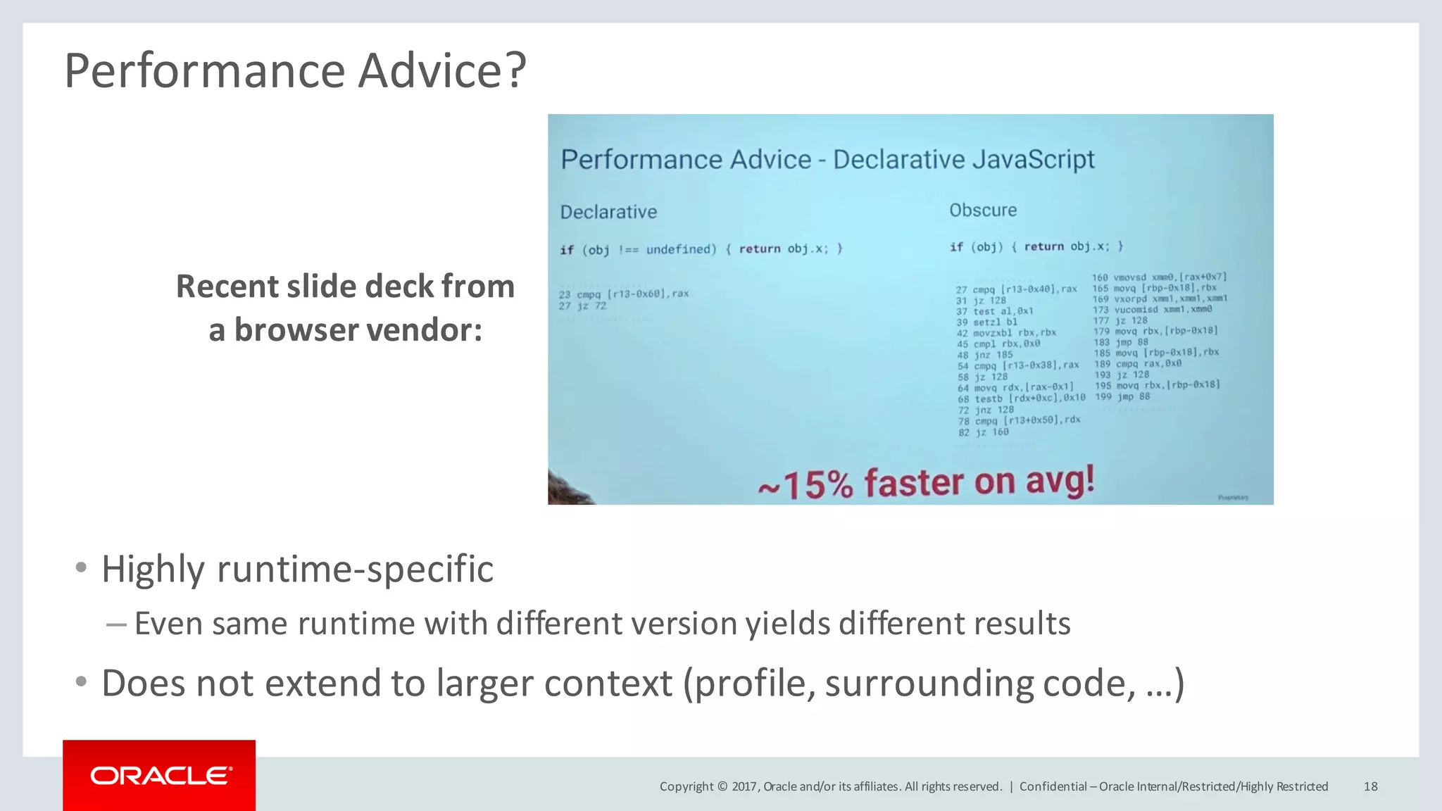 Copyright	©	2017, Oracle	and/or	its	affiliates.	All	rights	reserved.		| Confidential	– Oracle	Internal/Restricted/Highly	Restricted 18
Performance	Advice?
Recent	slide	deck	from	
a	browser	vendor:
• Highly	runtime-specific
– Even	same	runtime	with	different	version	yields	different	results
• Does	not	extend	to	larger	context	(profile,	surrounding	code,	…)
 
