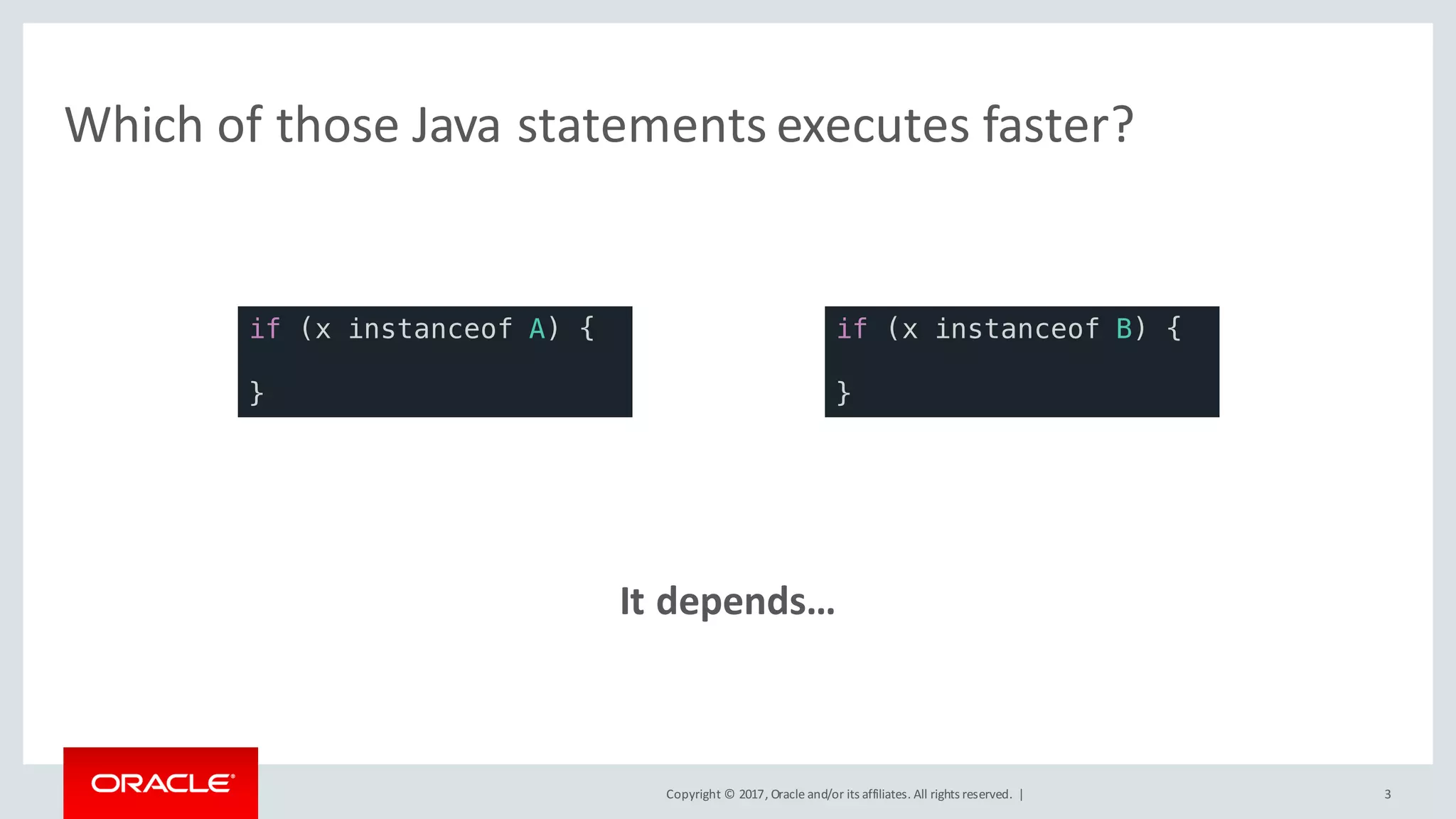 Copyright	©	2017, Oracle	and/or	its	affiliates.	All	rights	reserved.		| 3
Which	of	those	Java	statements	executes	faster?
It	depends…
if (x instanceof A) {
}
if (x instanceof B) {
}
 