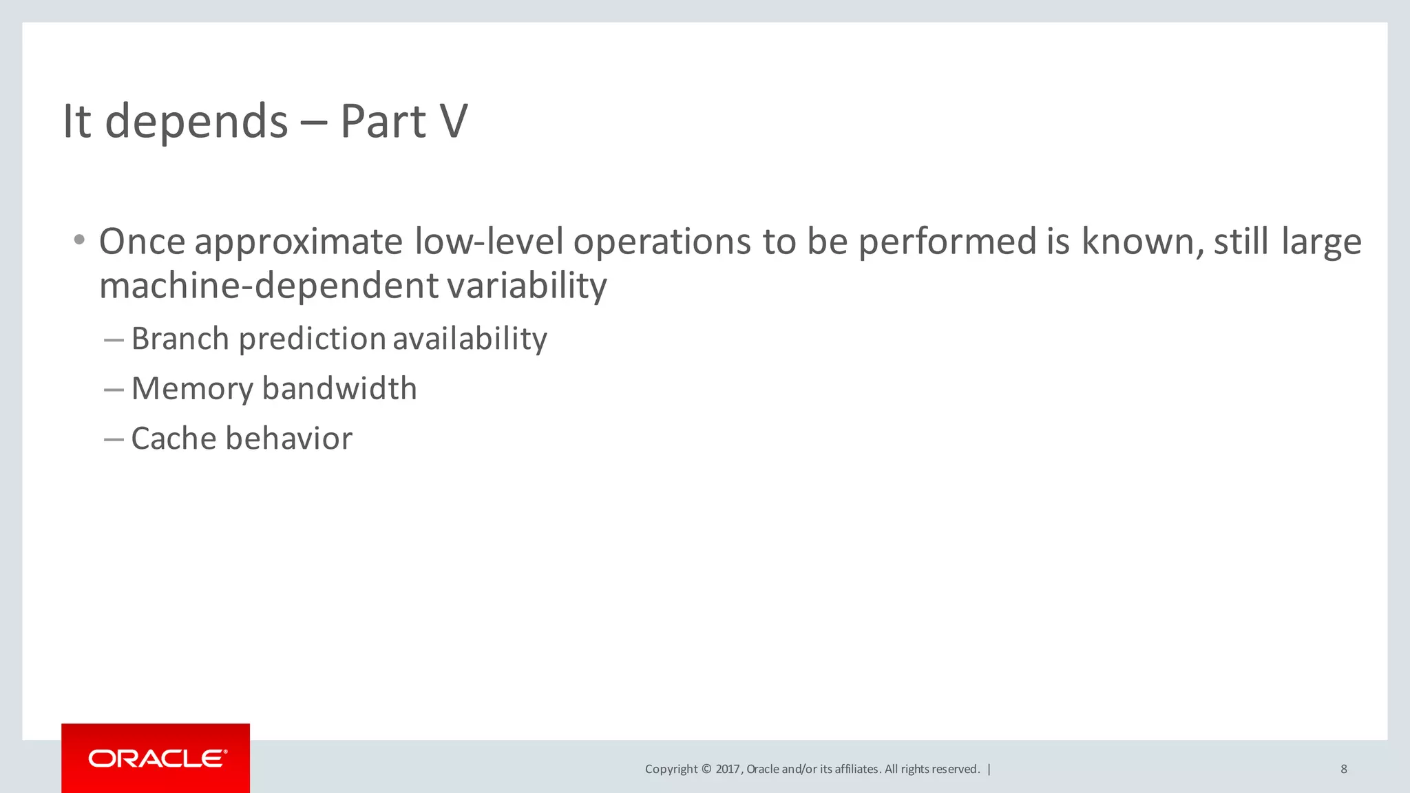 Copyright	©	2017, Oracle	and/or	its	affiliates.	All	rights	reserved.		| 8
It	depends	– Part	V
• Once	approximate	low-level	operations	to	be	performed	is	known,	still	large	
machine-dependent	variability
– Branch	prediction	availability
– Memory	bandwidth
– Cache	behavior
 