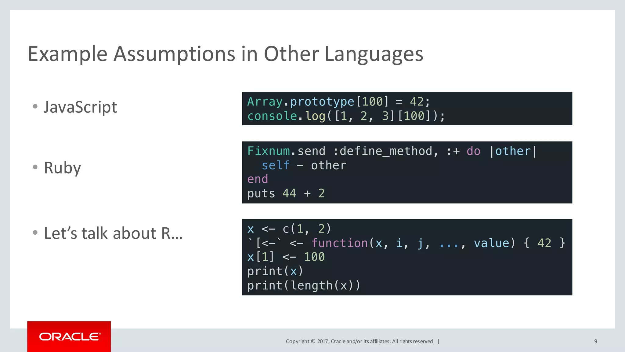 Copyright	©	2017, Oracle	and/or	its	affiliates.	All	rights	reserved.		| 9
Example	Assumptions	in	Other	Languages
• JavaScript Array.prototype[100] = 42;
console.log([1, 2, 3][100]);
x <- c(1, 2)
`[<-` <- function(x, i, j, ..., value) { 42 }
x[1] <- 100
print(x)
print(length(x))
Fixnum.send :define_method, :+ do |other|
self - other
end
puts 44 + 2
• Ruby
• Let’s	talk	about	R…
 
