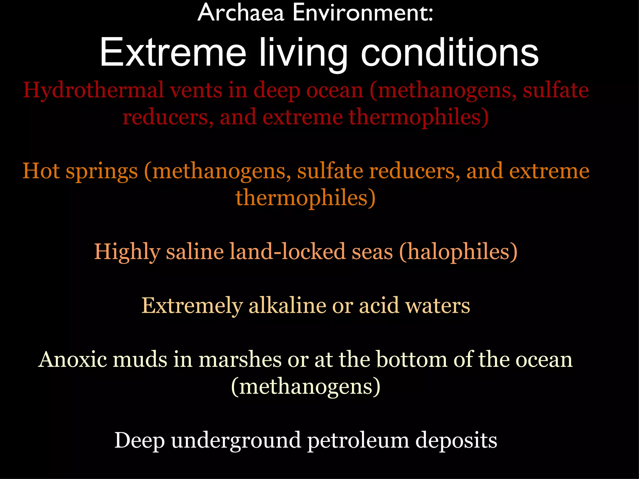 Archaea Environment:  Extreme living conditions Hydrothermal vents in deep ocean (methanogens, sulfate reducers, and extreme thermophiles) Hot springs (methanogens, sulfate reducers, and extreme thermophiles) Highly saline land-locked seas (halophiles) Extremely alkaline or acid waters Anoxic muds in marshes or at the bottom of the ocean (methanogens) Deep underground petroleum deposits 