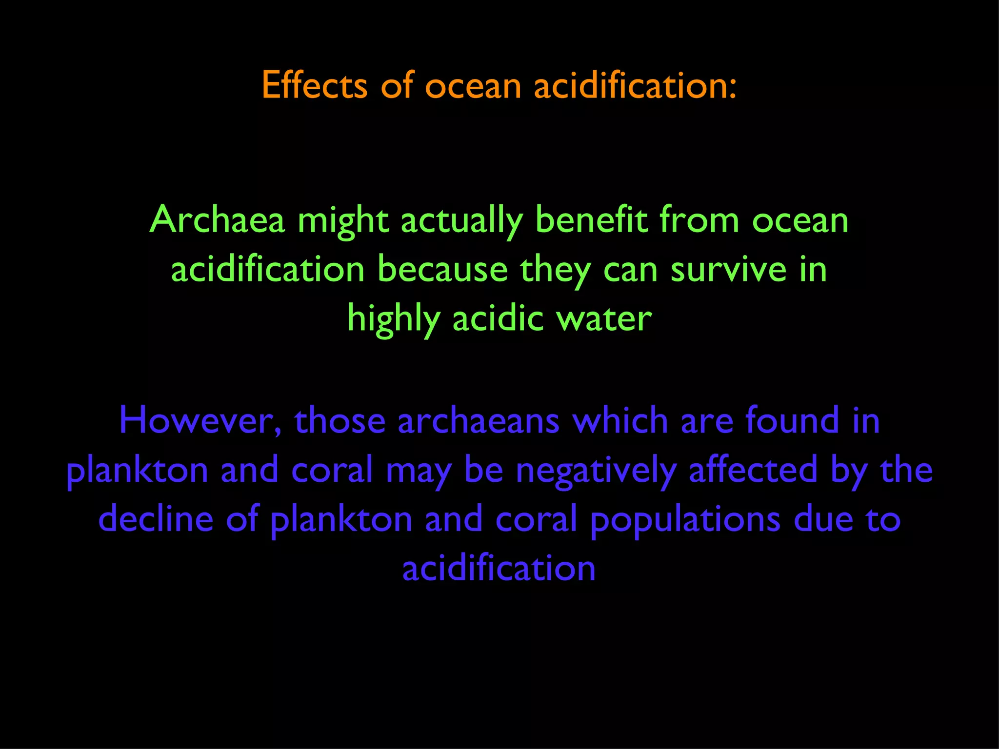 Effects of ocean acidification: Archaea might actually benefit from ocean acidification because they can survive in highly acidic water However, those archaeans which are found in plankton and coral may be negatively affected by the decline of plankton and coral populations due to acidification 