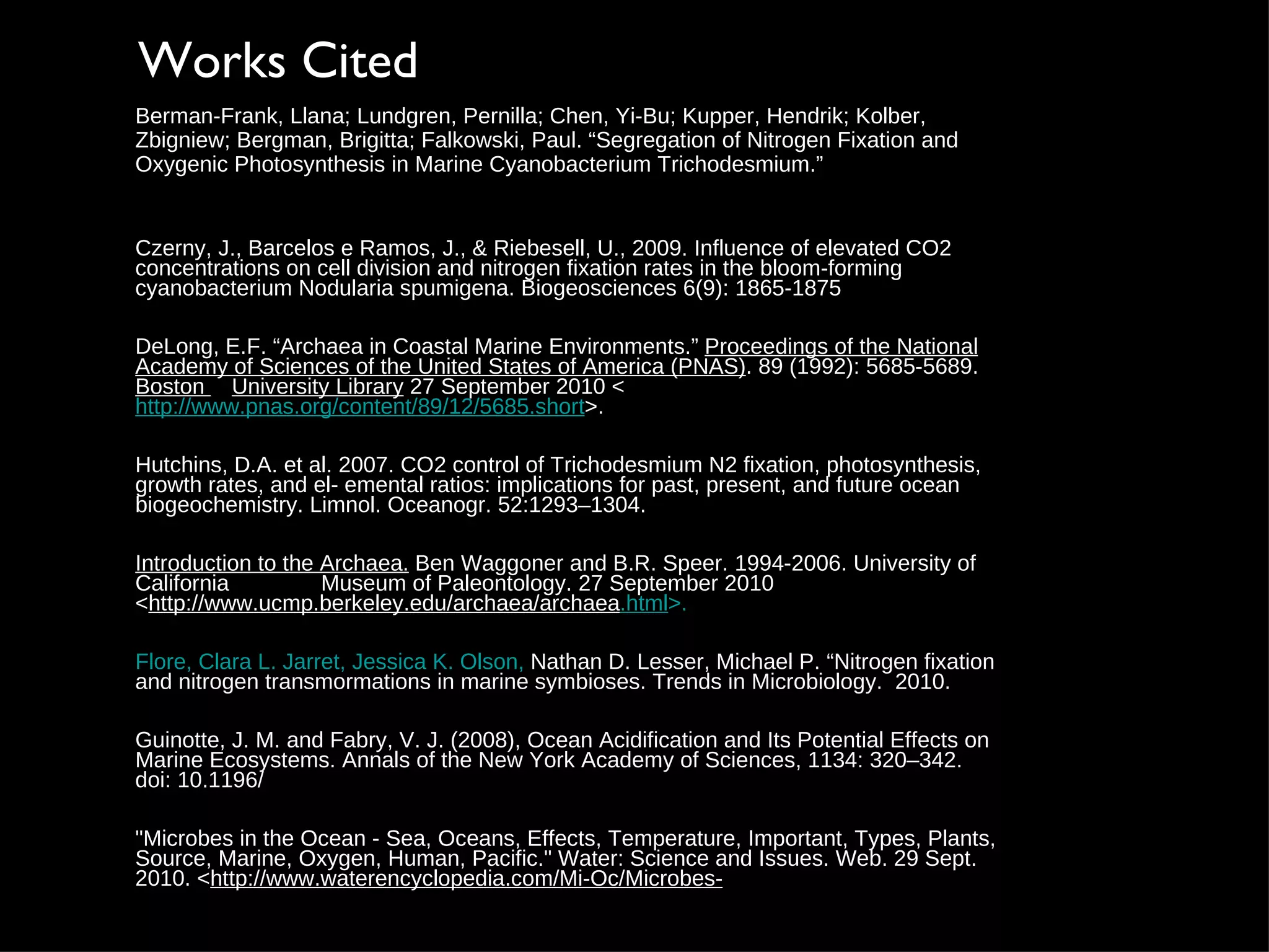 Czerny, J., Barcelos e Ramos, J., & Riebesell, U., 2009. Influence of elevated CO2 concentrations on cell division and nitrogen fixation rates in the bloom-forming cyanobacterium Nodularia spumigena. Biogeosciences 6(9): 1865-1875 D eLong, E.F. “Archaea in Coastal Marine Environments.”  Proceedings of the National Academy of Sciences of the United States of America (PNAS) . 89 (1992): 5685-5689.  Boston  University Library  27 September 2010 < http://www.pnas.org/content/89/12/5685.short >. Hutchins, D.A. et al. 2007. CO2 control of Trichodesmium N2 fixation, photosynthesis, growth rates, and el- emental ratios: implications for past, present, and future ocean biogeochemistry. Limnol. Oceanogr. 52:1293–1304. Introduction to the Archaea.  Ben Waggoner and B.R. Speer. 1994-2006. University of California  Museum of Paleontology. 27 September 2010 < http://www.ucmp.berkeley.edu/archaea/archaea .html >. Flore, Clara L. Jarret, Jessica K. Olson,  Nathan D. Lesser, Michael P. “Nitrogen fixation and nitrogen transmormations in marine symbioses. Trends in Microbiology.  2010. Guinotte, J. M. and Fabry, V. J. (2008), Ocean Acidification and Its Potential Effects on Marine Ecosystems. Annals of the New York Academy of Sciences, 1134: 320–342. doi: 10.1196/ "Microbes in the Ocean - Sea, Oceans, Effects, Temperature, Important, Types, Plants, Source, Marine, Oxygen, Human, Pacific." Water: Science and Issues. Web. 29 Sept. 2010. < http://www.waterencyclopedia.com/Mi-Oc/Microbes- Works Cited Berman-Frank, Llana; Lundgren, Pernilla; Chen, Yi-Bu; Kupper, Hendrik; Kolber,  Zbigniew; Bergman, Brigitta; Falkowski, Paul. “Segregation of Nitrogen Fixation and Oxygenic Photosynthesis in Marine Cyanobacterium Trichodesmium.” 