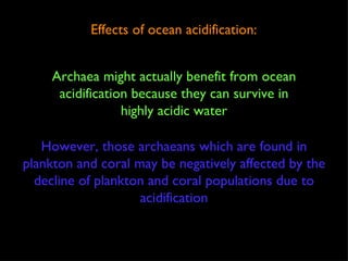Effects of ocean acidification: Archaea might actually benefit from ocean acidification because they can survive in highly acidic water However, those archaeans which are found in plankton and coral may be negatively affected by the decline of plankton and coral populations due to acidification 