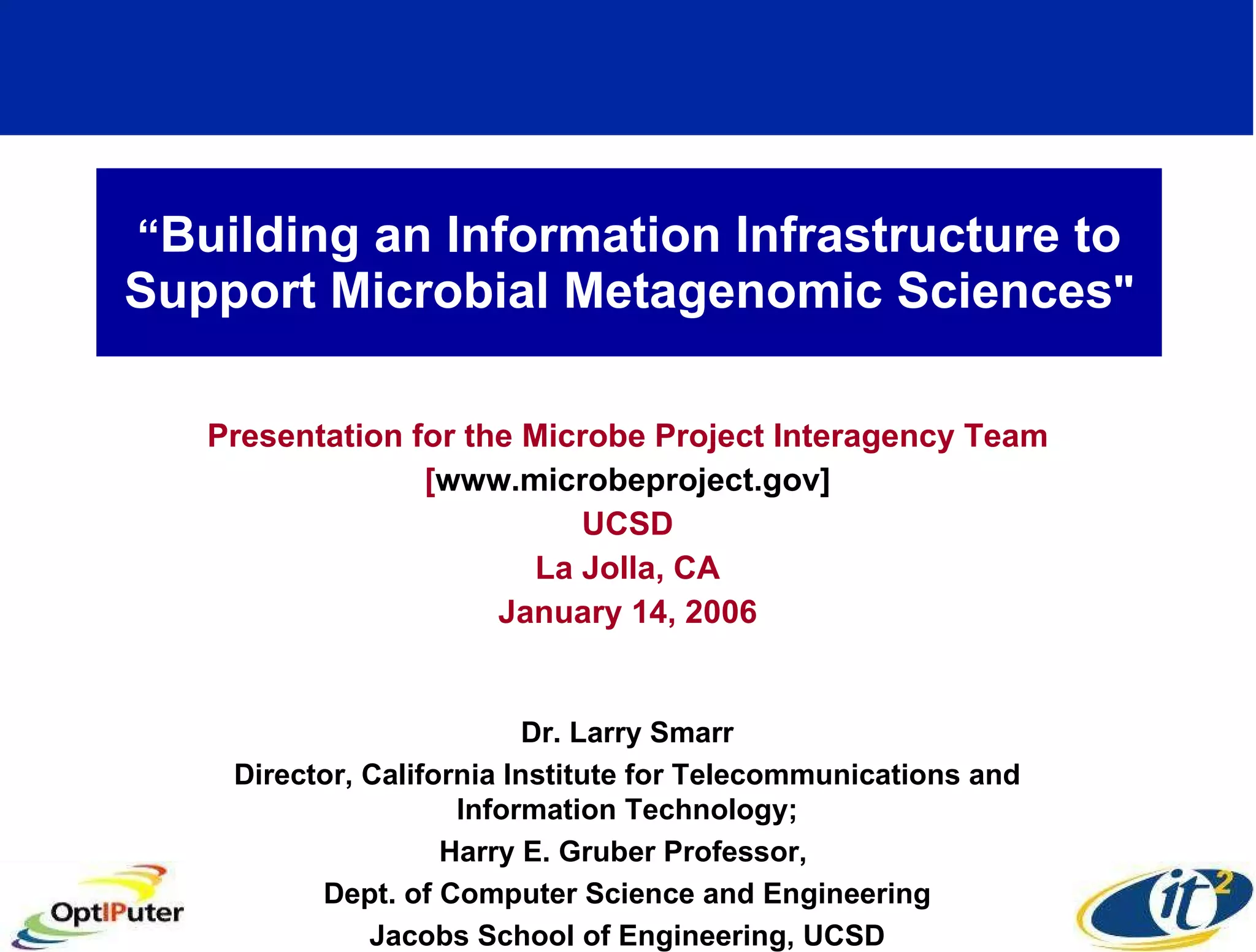 “ Building an Information Infrastructure to Support Microbial Metagenomic Sciences &quot; Presentation for the Microbe Project Interagency Team [ www.microbeproject.gov] UCSD La Jolla, CA January 14, 2006 Dr. Larry Smarr Director, California Institute for Telecommunications and Information Technology; Harry E. Gruber Professor,  Dept. of Computer Science and Engineering Jacobs School of Engineering, UCSD 