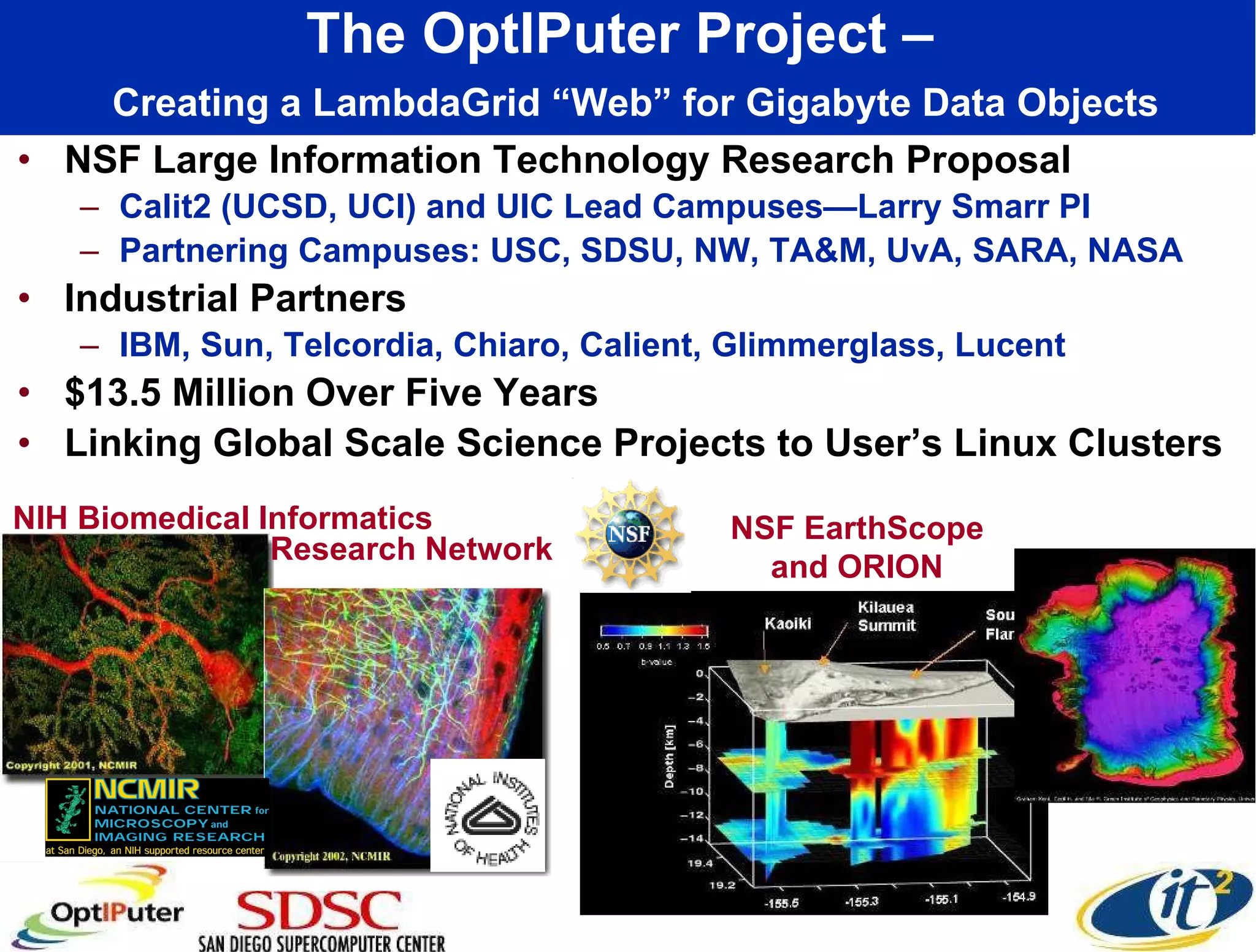 The OptIPuter Project –    Creating a LambdaGrid “Web” for Gigabyte Data Objects NSF Large Information Technology Research Proposal Calit2 (UCSD, UCI) and UIC Lead Campuses—Larry Smarr PI Partnering Campuses: USC, SDSU, NW, TA&M, UvA, SARA, NASA Industrial Partners IBM, Sun, Telcordia, Chiaro, Calient, Glimmerglass, Lucent $13.5 Million Over Five Years Linking Global Scale Science Projects to User’s Linux Clusters NIH Biomedical Informatics NSF EarthScope and ORION Research Network 