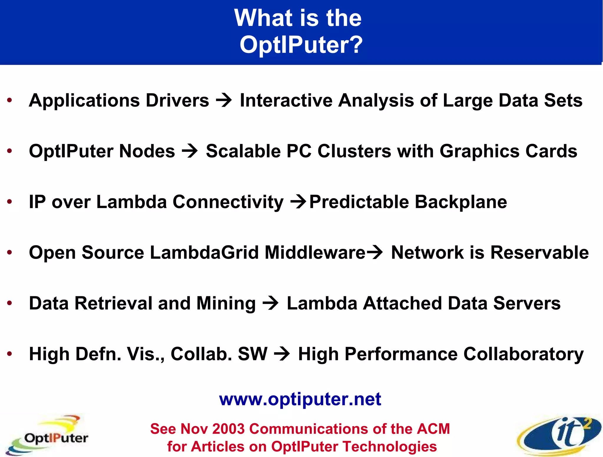 What is the  OptIPuter? Applications Drivers    Interactive Analysis of Large Data Sets OptIPuter Nodes    Scalable PC Clusters with Graphics Cards IP over Lambda Connectivity   Predictable Backplane  Open Source LambdaGrid Middleware   Network is Reservable Data Retrieval and Mining    Lambda Attached Data Servers High Defn. Vis., Collab. SW    High Performance Collaboratory See Nov 2003 Communications of the ACM  for Articles on OptIPuter Technologies www.optiputer.net 